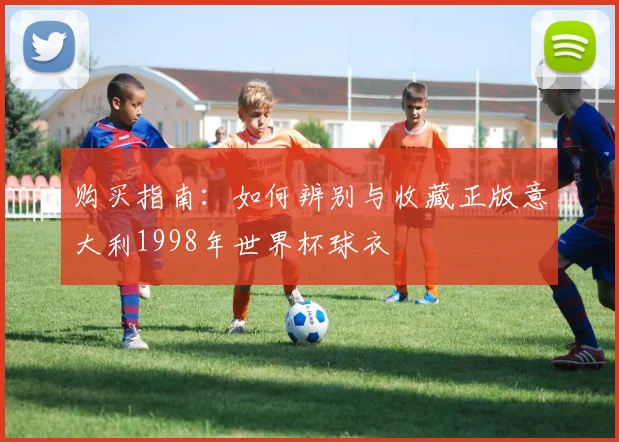 购买指南:如何辨别与收藏正版意大利1998年世界杯球衣