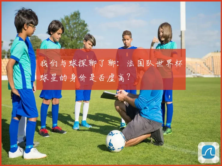 我们与球探聊了聊:法国队世界杯球星的身价是否虚高?
