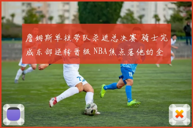 詹姆斯单核带队杀进总决赛 骑士完成东部逆转晋级 NBA焦点落他的全面表现上
