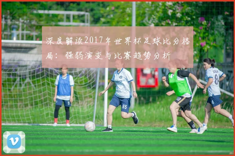 深度解读2017年世界杯足球比分格局:强弱演变与比赛趋势分析