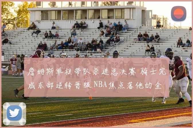 詹姆斯单核带队杀进总决赛 骑士完成东部逆转晋级 NBA焦点落他的全面表现上