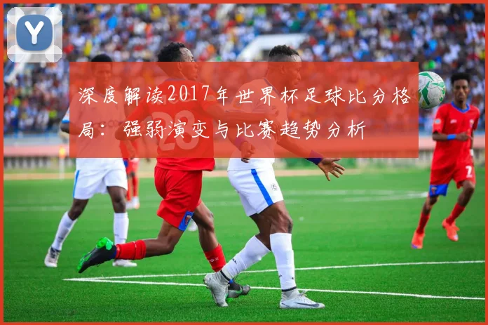 深度解读2017年世界杯足球比分格局:强弱演变与比赛趋势分析