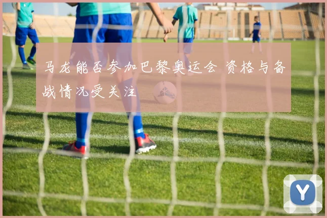 马龙能否参加巴黎奥运会 资格与备战情况受关注